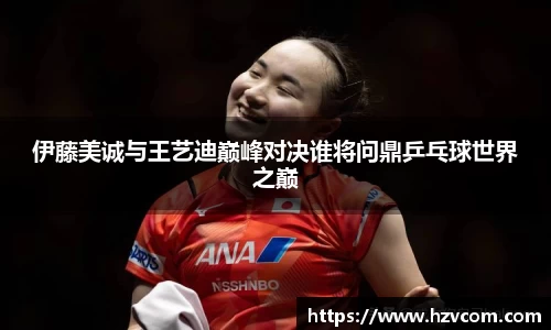 伊藤美诚与王艺迪巅峰对决谁将问鼎乒乓球世界之巅